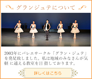 2003年にバレエサークル「グラン・ジュテ」を発足致しました。私は地域のみなさんが気軽
            に通える教室を目 指しております。